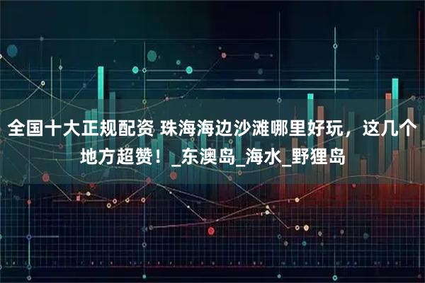 全国十大正规配资 珠海海边沙滩哪里好玩，这几个地方超赞！_东澳岛_海水_野狸岛