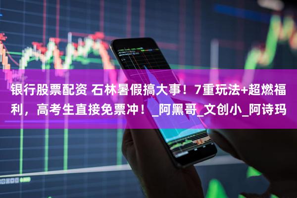 银行股票配资 石林暑假搞大事！7重玩法+超燃福利，高考生直接免票冲！_阿黑哥_文创小_阿诗玛