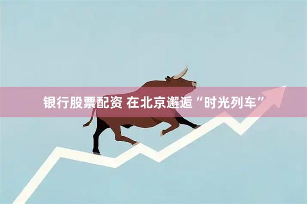 银行股票配资 在北京邂逅“时光列车”