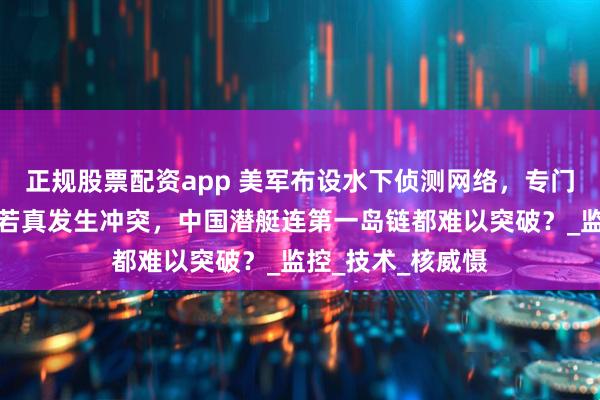 正规股票配资app 美军布设水下侦测网络，专门捕捉中国潜艇，若真发生冲突，中国潜艇连第一岛链都难以突破？_监控_技术_核威慑
