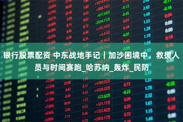 银行股票配资 中东战地手记｜加沙困境中，救援人员与时间赛跑_哈苏纳_轰炸_民防