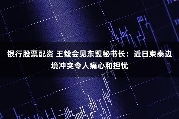 银行股票配资 王毅会见东盟秘书长：近日柬泰边境冲突令人痛心和担忧