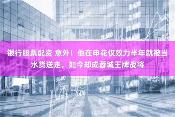 银行股票配资 意外！他在申花仅效力半年就被当水货送走，如今却成蓉城王牌战将