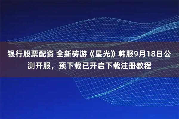 银行股票配资 全新砖游《星光》韩服9月18日公测开服，预下载已开启下载注册教程