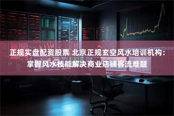 正规实盘配资股票 北京正规玄空风水培训机构：掌握风水技能解决商业店铺客流难题