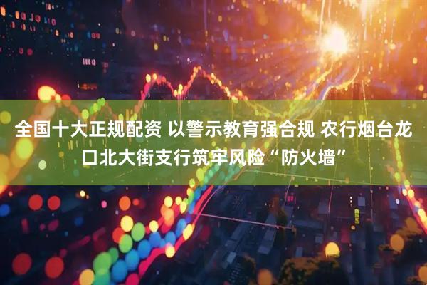全国十大正规配资 以警示教育强合规 农行烟台龙口北大街支行筑牢风险“防火墙”