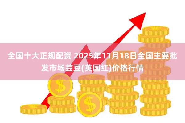 全国十大正规配资 2025年11月18日全国主要批发市场芸豆(英国红)价格行情