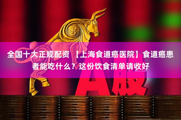 全国十大正规配资 【上海食道癌医院】食道癌患者能吃什么？这份饮食清单请收好