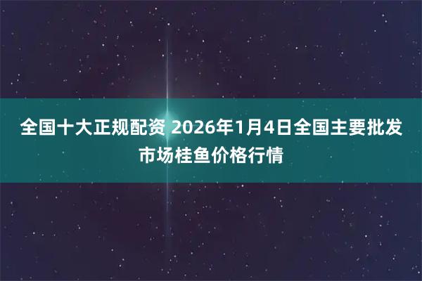 全国十大正规配资 2026年1月4日全国主要批发市场桂鱼价格行情