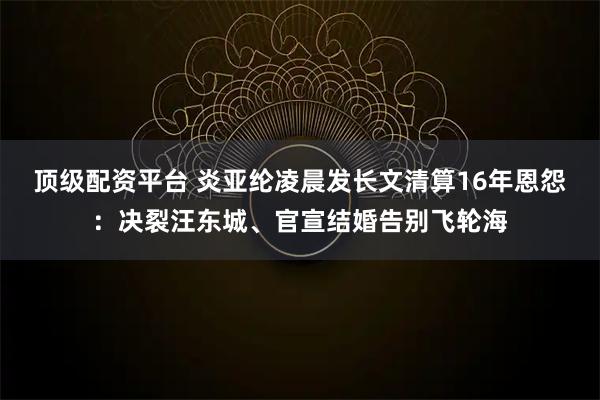 顶级配资平台 炎亚纶凌晨发长文清算16年恩怨：决裂汪东城、官宣结婚告别飞轮海