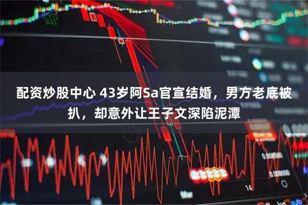 配资炒股中心 43岁阿Sa官宣结婚，男方老底被扒，却意外让王子文深陷泥潭